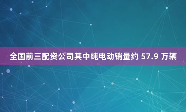 全国前三配资公司其中纯电动销量约 57.9 万辆