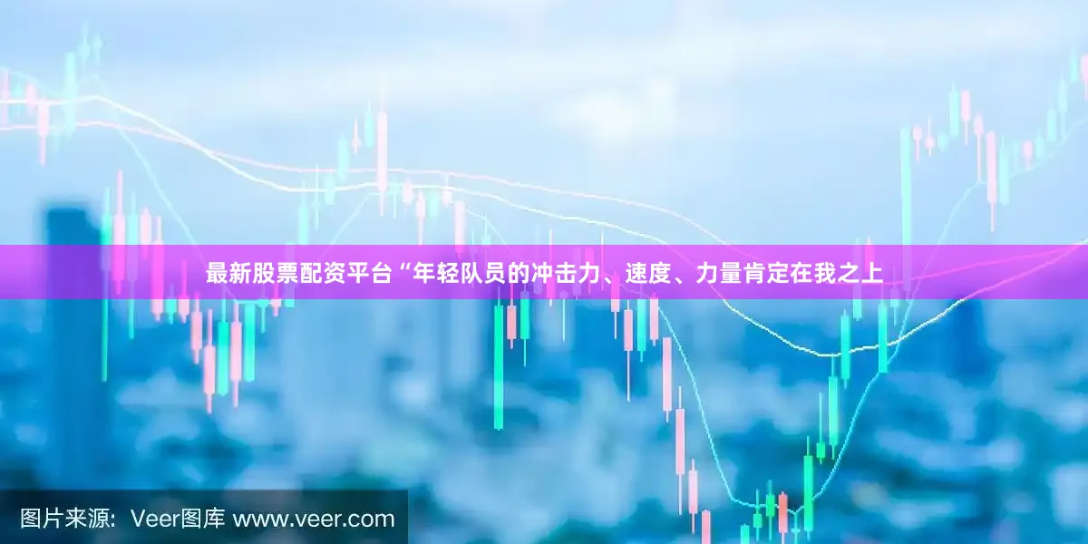 最新股票配资平台“年轻队员的冲击力、速度、力量肯定在我之上